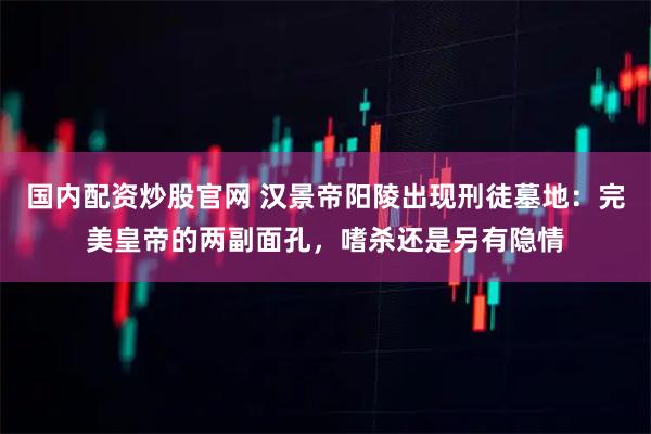 国内配资炒股官网 汉景帝阳陵出现刑徒墓地：完美皇帝的两副面孔，嗜杀还是另有隐情