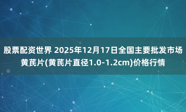 股票配资世界 2025年12月17日全国主要批发市场黄芪片(黄芪片直径1.0-1.2cm)价格行情
