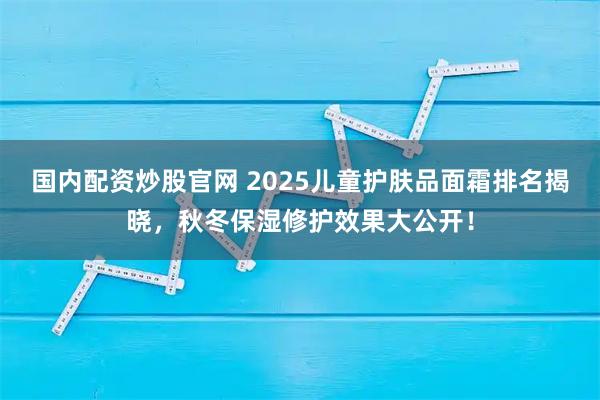 国内配资炒股官网 2025儿童护肤品面霜排名揭晓，秋冬保湿修护效果大公开！