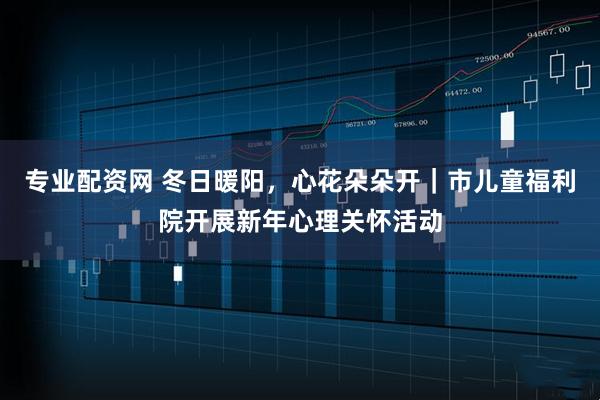 专业配资网 冬日暖阳，心花朵朵开｜市儿童福利院开展新年心理关怀活动