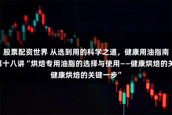 股票配资世界 从选到用的科学之道,健康用油指南20讲:第十八讲“烘焙专用油脂的选择与使用——健康烘焙的关键一步”