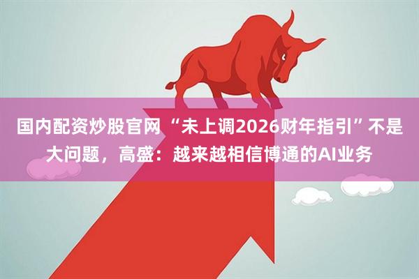 国内配资炒股官网 “未上调2026财年指引”不是大问题，高盛：越来越相信博通的AI业务