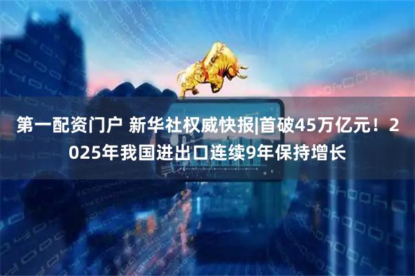 第一配资门户 新华社权威快报|首破45万亿元！2025年我国进出口连续9年保持增长