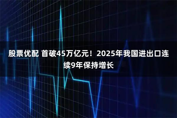 股票优配 首破45万亿元！2025年我国进出口连续9年保持增长