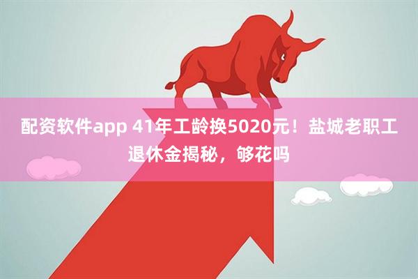 配资软件app 41年工龄换5020元！盐城老职工退休金揭秘，够花吗