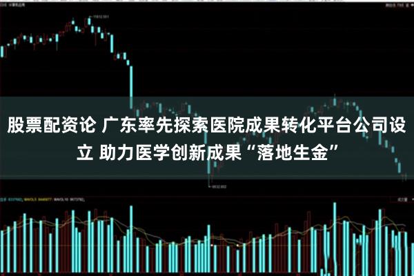 股票配资论 广东率先探索医院成果转化平台公司设立 助力医学创新成果“落地生金”