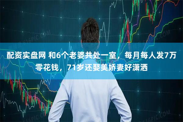 配资实盘网 和6个老婆共处一室,每月每人发7万零花钱,71岁还娶美娇妻好潇洒