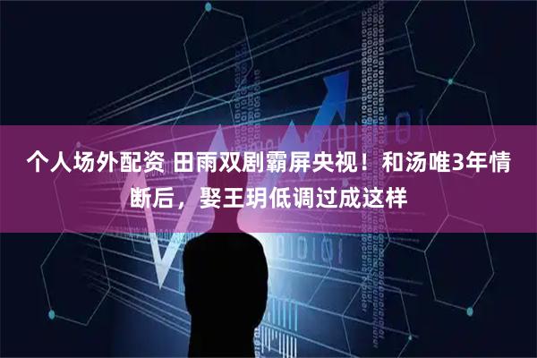 个人场外配资 田雨双剧霸屏央视!和汤唯3年情断后,娶王玥低调过成这样