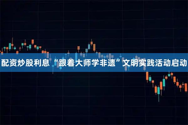 配资炒股利息 “跟着大师学非遗”文明实践活动启动