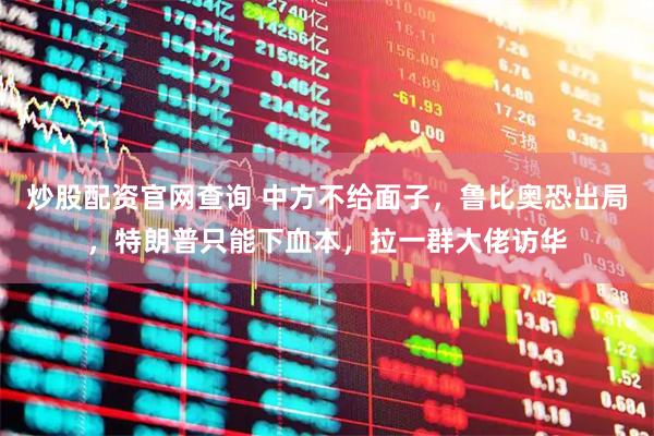 炒股配资官网查询 中方不给面子，鲁比奥恐出局，特朗普只能下血本，拉一群大佬访华