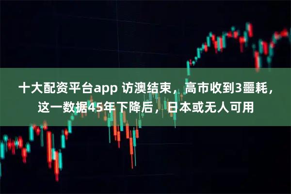 十大配资平台app 访澳结束，高市收到3噩耗，这一数据45年下降后，日本或无人可用