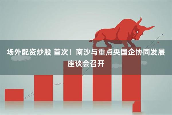 场外配资炒股 首次!南沙与重点央国企协同发展座谈会召开