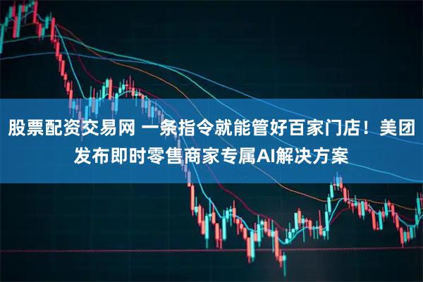 股票配资交易网 一条指令就能管好百家门店！美团发布即时零售商家专属AI解决方案