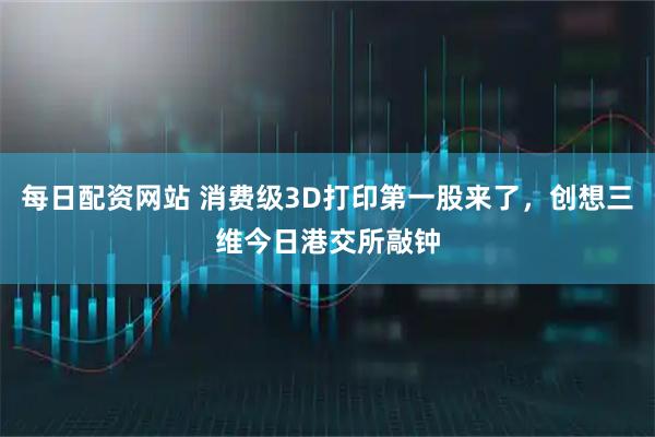 每日配资网站 消费级3D打印第一股来了，创想三维今日港交所敲钟