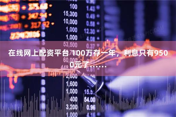 在线网上配资平台 100万存一年,利息只有9500元了……