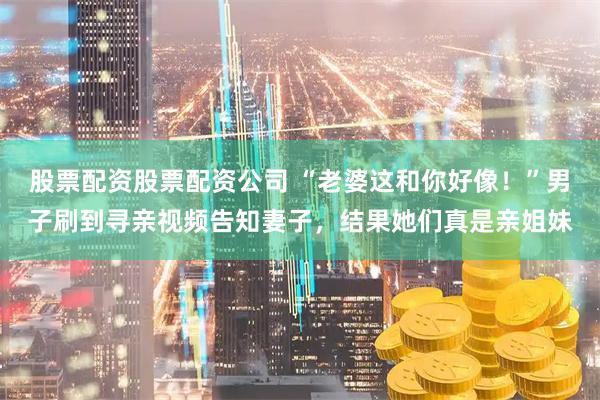 股票配资股票配资公司 “老婆这和你好像！”男子刷到寻亲视频告知妻子，结果她们真是亲姐妹