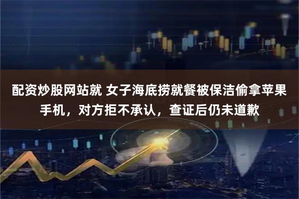 配资炒股网站就 女子海底捞就餐被保洁偷拿苹果手机，对方拒不承认，查证后仍未道歉