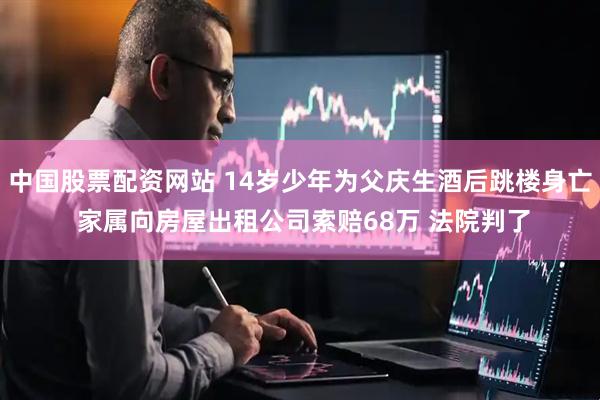 中国股票配资网站 14岁少年为父庆生酒后跳楼身亡 家属向房屋出租公司索赔68万 法院判了
