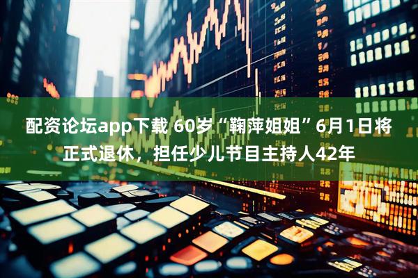 配资论坛app下载 60岁“鞠萍姐姐”6月1日将正式退休，担任少儿节目主持人42年