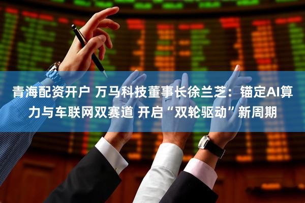 青海配资开户 万马科技董事长徐兰芝：锚定AI算力与车联网双赛道 开启“双轮驱动”新周期