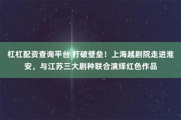 杠杠配资查询平台 打破壁垒！上海越剧院走进淮安，与江苏三大剧种联合演绎红色作品